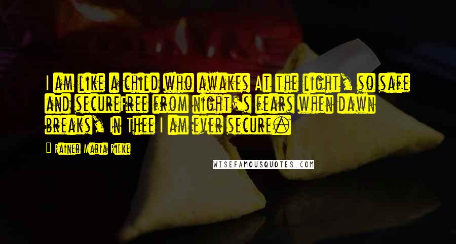 Rainer Maria Rilke Quotes: I am like a child who awakes At the light, so safe and secureFree from night's fears when dawn breaks, In Thee I am ever secure.