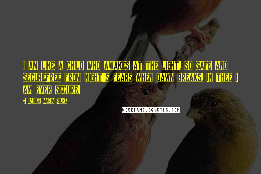 Rainer Maria Rilke Quotes: I am like a child who awakes At the light, so safe and secureFree from night's fears when dawn breaks, In Thee I am ever secure.