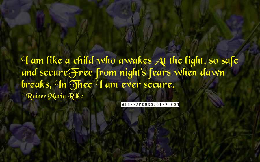 Rainer Maria Rilke Quotes: I am like a child who awakes At the light, so safe and secureFree from night's fears when dawn breaks, In Thee I am ever secure.