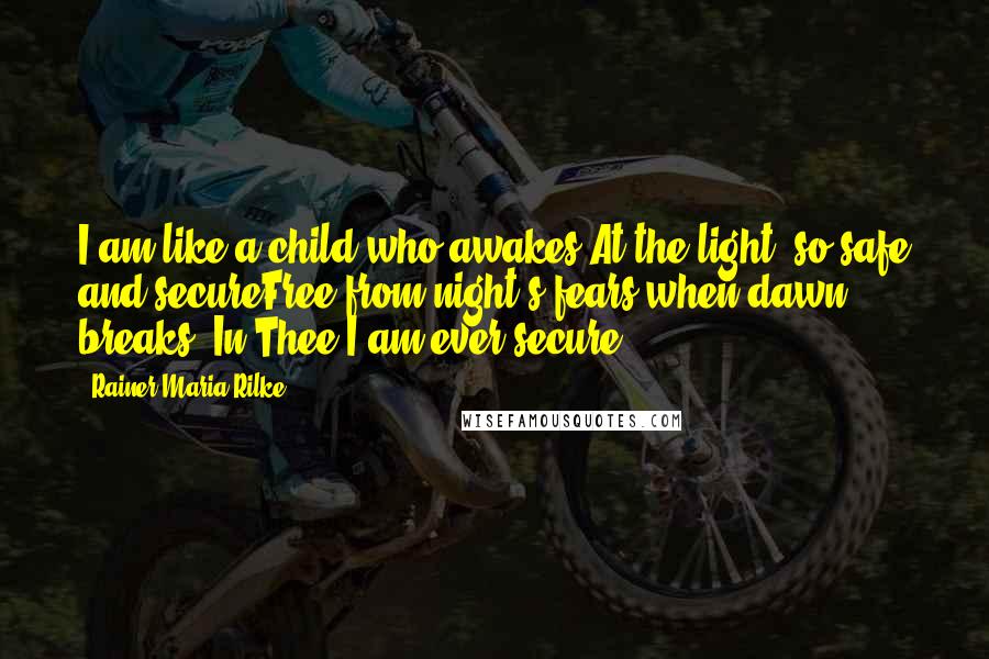 Rainer Maria Rilke Quotes: I am like a child who awakes At the light, so safe and secureFree from night's fears when dawn breaks, In Thee I am ever secure.