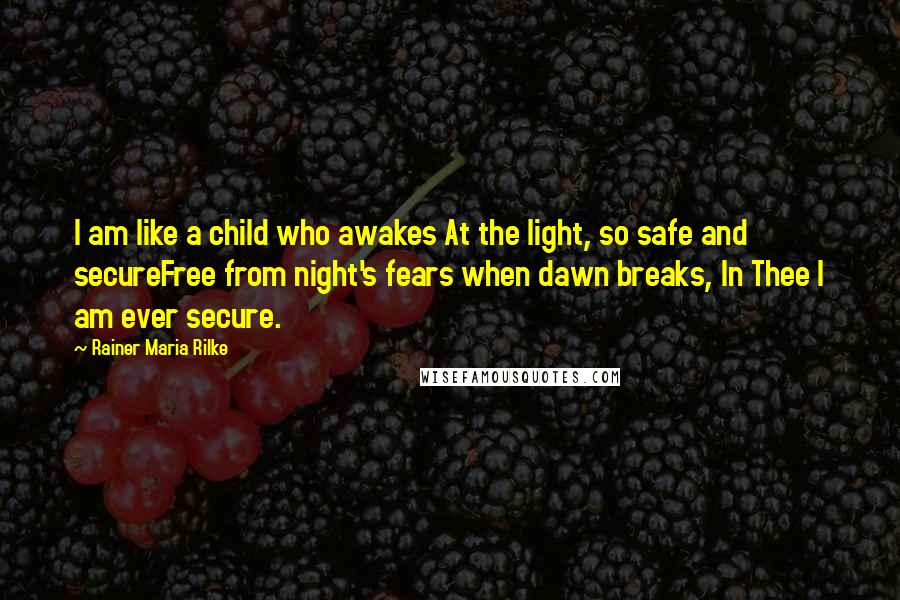 Rainer Maria Rilke Quotes: I am like a child who awakes At the light, so safe and secureFree from night's fears when dawn breaks, In Thee I am ever secure.