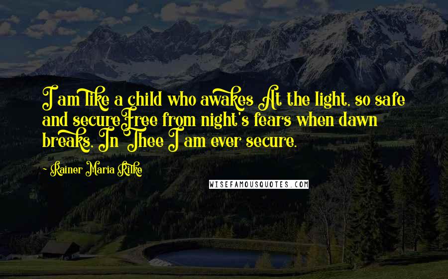Rainer Maria Rilke Quotes: I am like a child who awakes At the light, so safe and secureFree from night's fears when dawn breaks, In Thee I am ever secure.