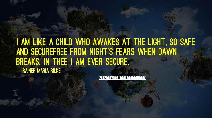 Rainer Maria Rilke Quotes: I am like a child who awakes At the light, so safe and secureFree from night's fears when dawn breaks, In Thee I am ever secure.