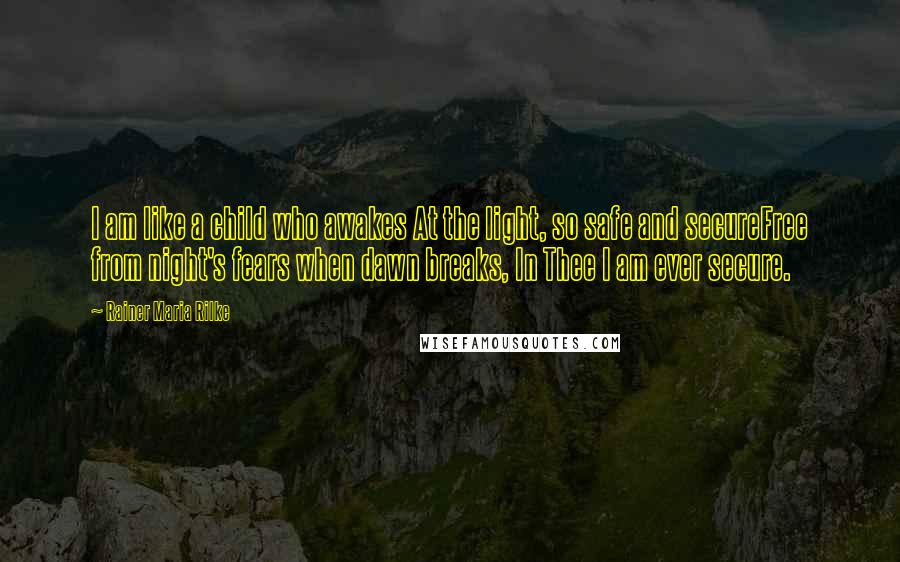 Rainer Maria Rilke Quotes: I am like a child who awakes At the light, so safe and secureFree from night's fears when dawn breaks, In Thee I am ever secure.