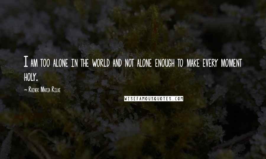 Rainer Maria Rilke Quotes: I am too alone in the world and not alone enough to make every moment holy.