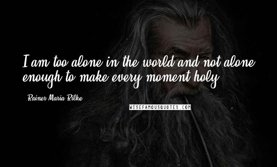 Rainer Maria Rilke Quotes: I am too alone in the world and not alone enough to make every moment holy.