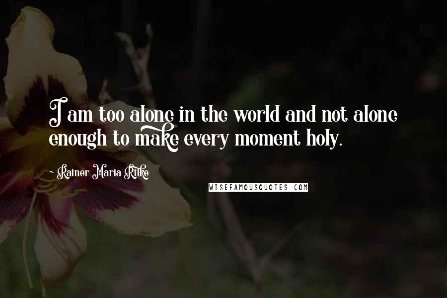 Rainer Maria Rilke Quotes: I am too alone in the world and not alone enough to make every moment holy.