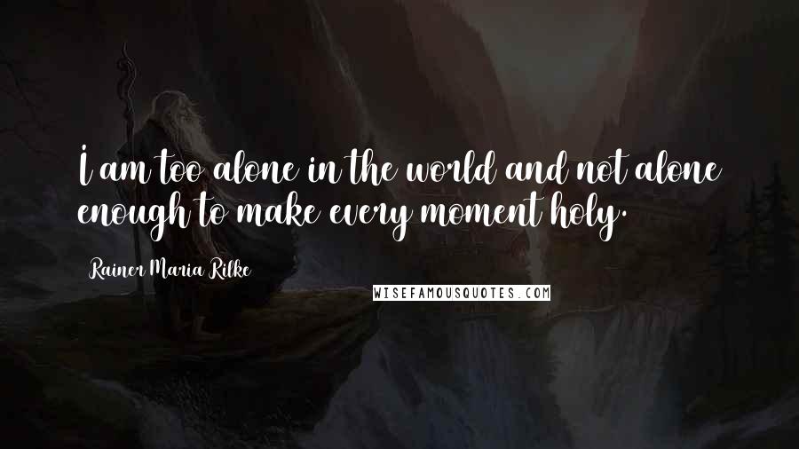 Rainer Maria Rilke Quotes: I am too alone in the world and not alone enough to make every moment holy.