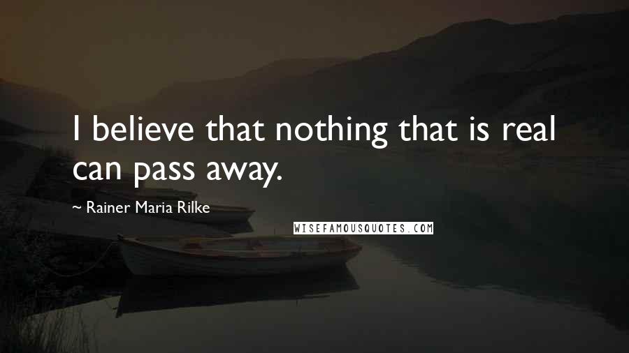 Rainer Maria Rilke Quotes: I believe that nothing that is real can pass away.