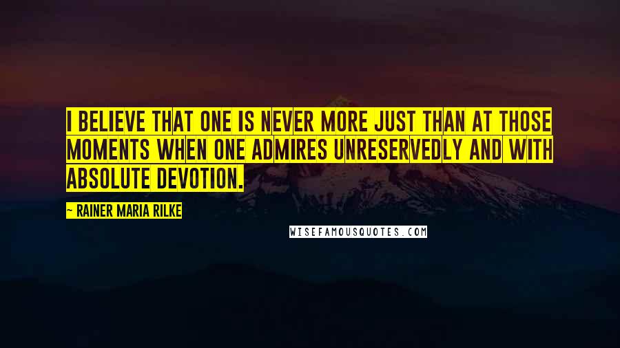 Rainer Maria Rilke Quotes: I believe that one is never more just than at those moments when one admires unreservedly and with absolute devotion.