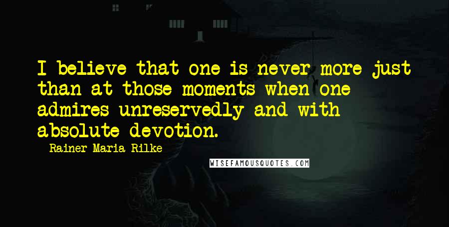 Rainer Maria Rilke Quotes: I believe that one is never more just than at those moments when one admires unreservedly and with absolute devotion.