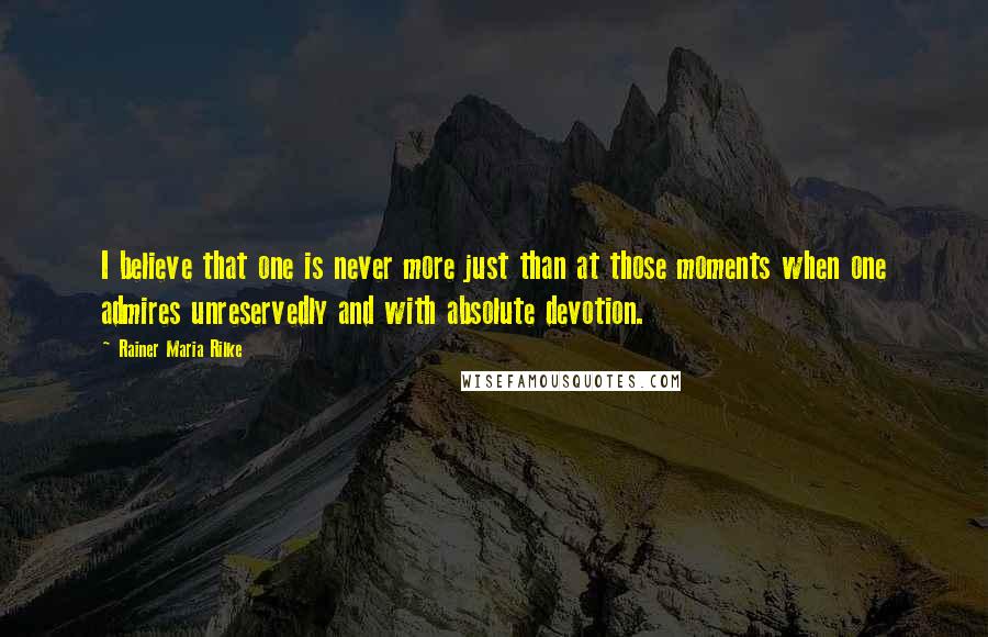 Rainer Maria Rilke Quotes: I believe that one is never more just than at those moments when one admires unreservedly and with absolute devotion.