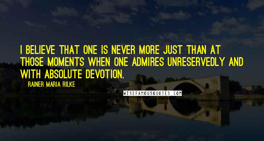 Rainer Maria Rilke Quotes: I believe that one is never more just than at those moments when one admires unreservedly and with absolute devotion.