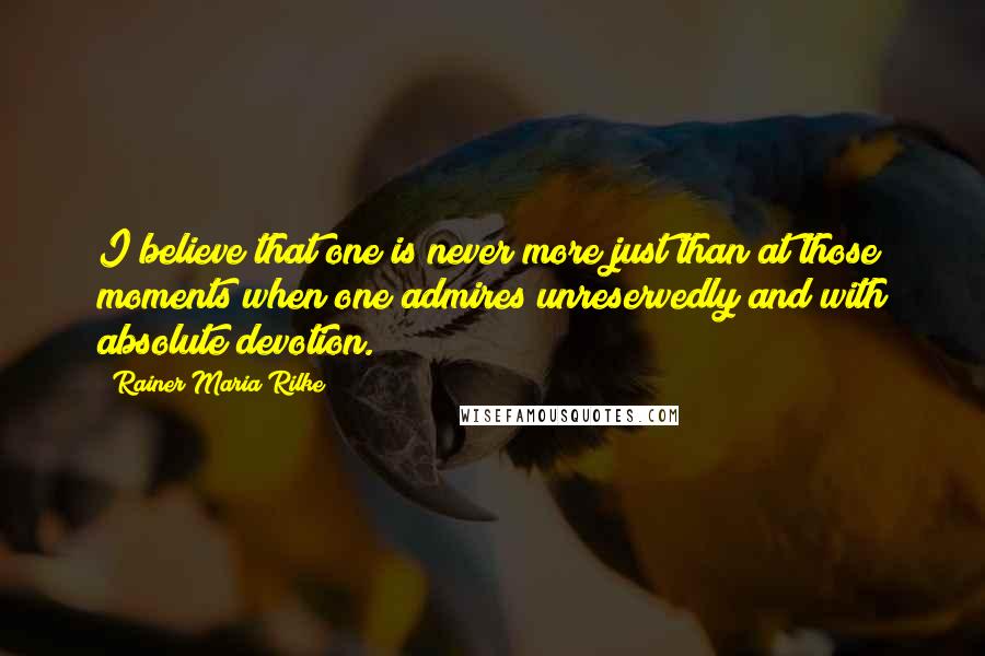 Rainer Maria Rilke Quotes: I believe that one is never more just than at those moments when one admires unreservedly and with absolute devotion.