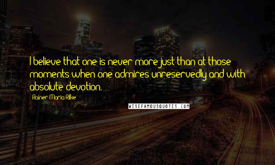 Rainer Maria Rilke Quotes: I believe that one is never more just than at those moments when one admires unreservedly and with absolute devotion.