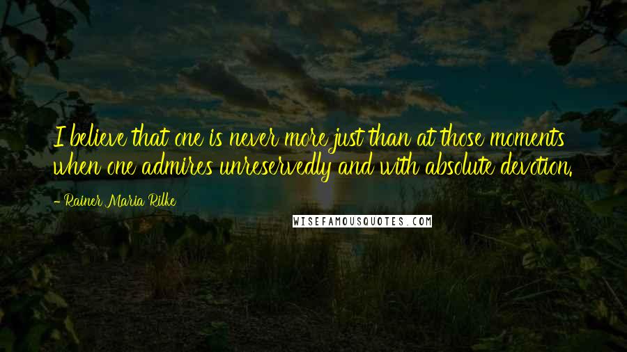 Rainer Maria Rilke Quotes: I believe that one is never more just than at those moments when one admires unreservedly and with absolute devotion.