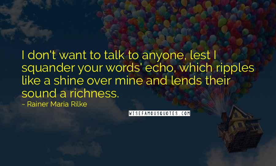 Rainer Maria Rilke Quotes: I don't want to talk to anyone, lest I squander your words' echo, which ripples like a shine over mine and lends their sound a richness.