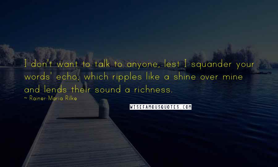 Rainer Maria Rilke Quotes: I don't want to talk to anyone, lest I squander your words' echo, which ripples like a shine over mine and lends their sound a richness.
