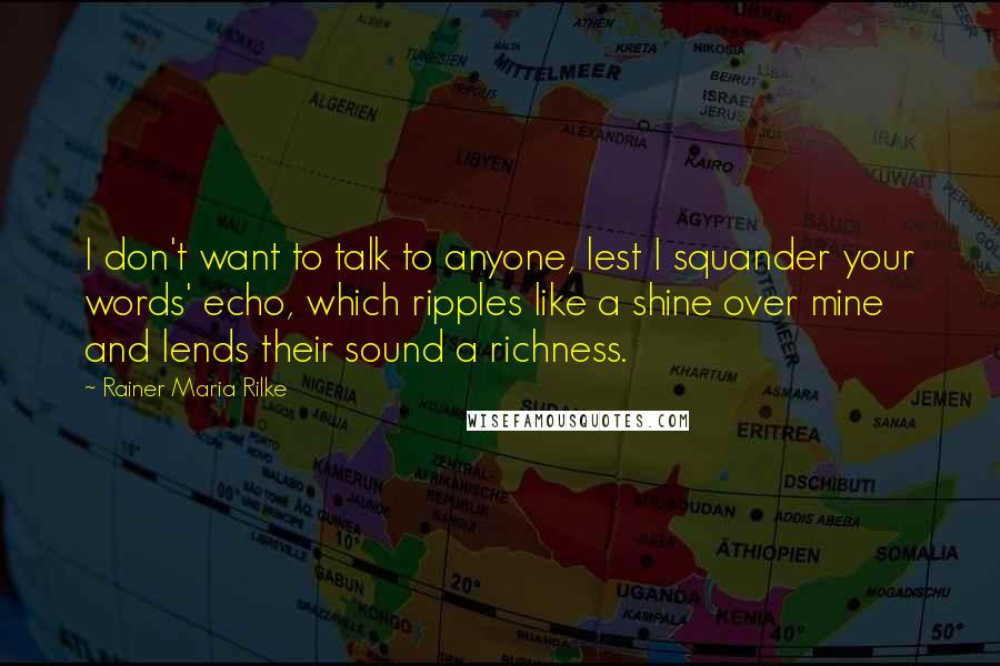 Rainer Maria Rilke Quotes: I don't want to talk to anyone, lest I squander your words' echo, which ripples like a shine over mine and lends their sound a richness.