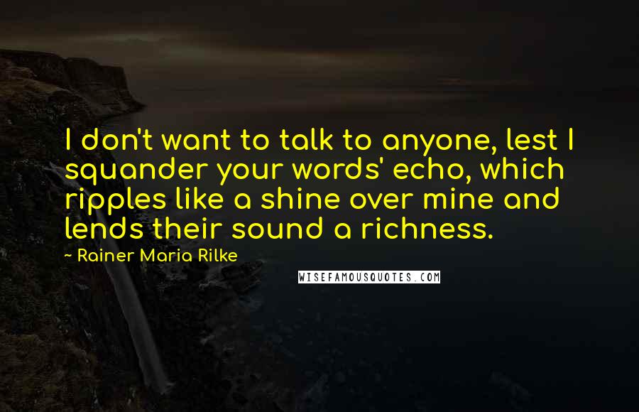 Rainer Maria Rilke Quotes: I don't want to talk to anyone, lest I squander your words' echo, which ripples like a shine over mine and lends their sound a richness.