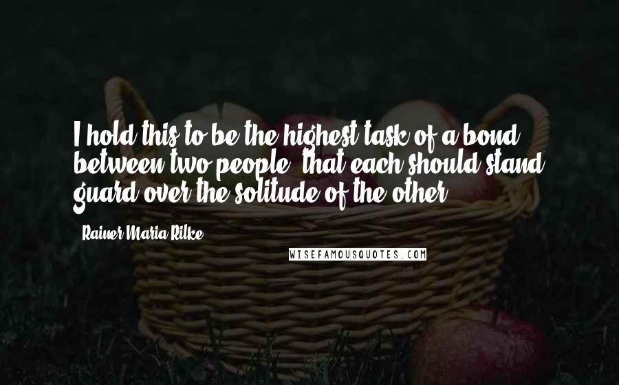 Rainer Maria Rilke Quotes: I hold this to be the highest task of a bond between two people: that each should stand guard over the solitude of the other.