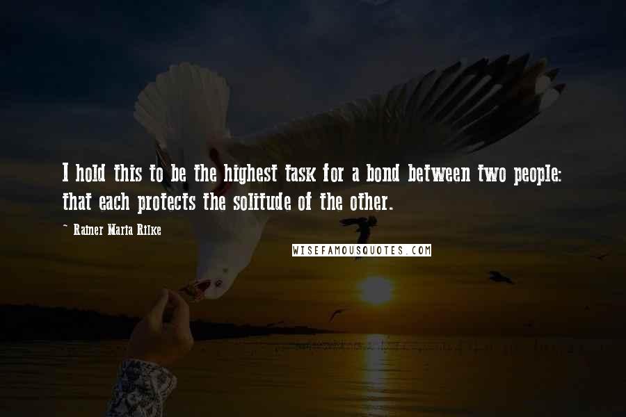 Rainer Maria Rilke Quotes: I hold this to be the highest task for a bond between two people: that each protects the solitude of the other.