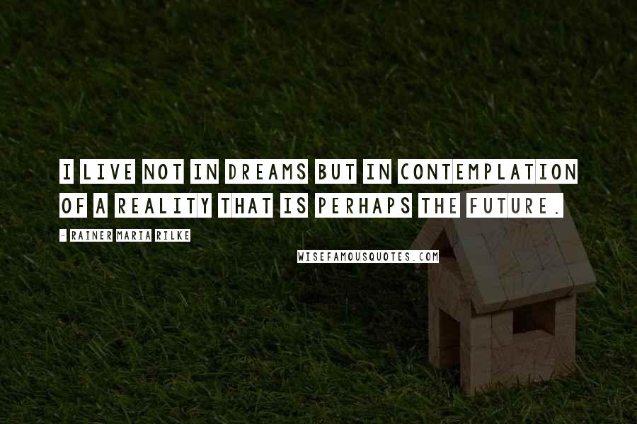 Rainer Maria Rilke Quotes: I live not in dreams but in contemplation of a reality that is perhaps the future.