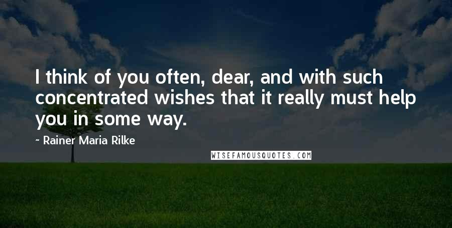 Rainer Maria Rilke Quotes: I think of you often, dear, and with such concentrated wishes that it really must help you in some way.