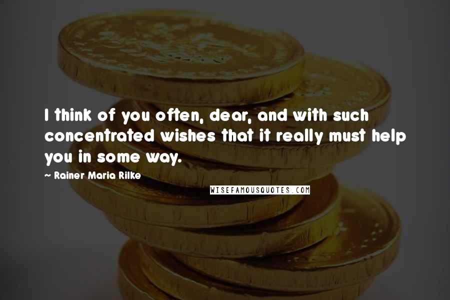 Rainer Maria Rilke Quotes: I think of you often, dear, and with such concentrated wishes that it really must help you in some way.