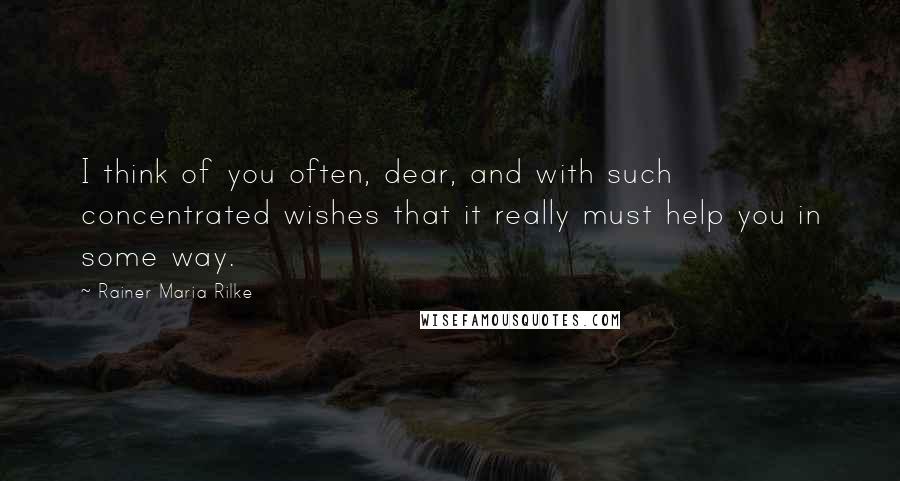 Rainer Maria Rilke Quotes: I think of you often, dear, and with such concentrated wishes that it really must help you in some way.
