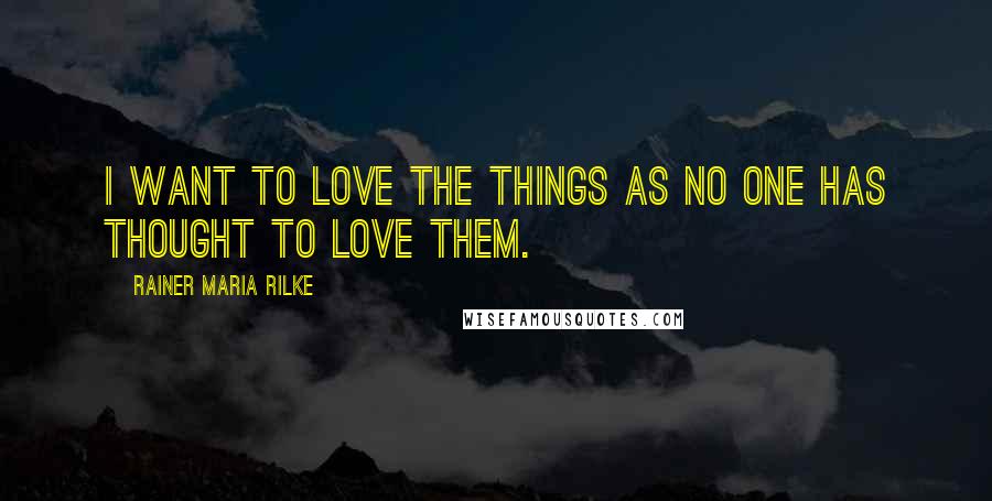 Rainer Maria Rilke Quotes: I want to love the things as no one has thought to love them.