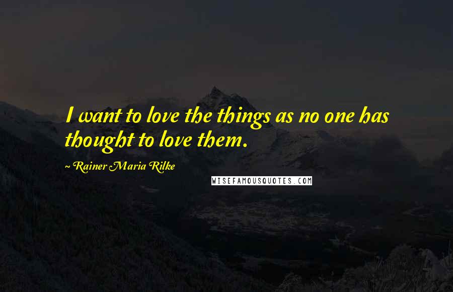 Rainer Maria Rilke Quotes: I want to love the things as no one has thought to love them.