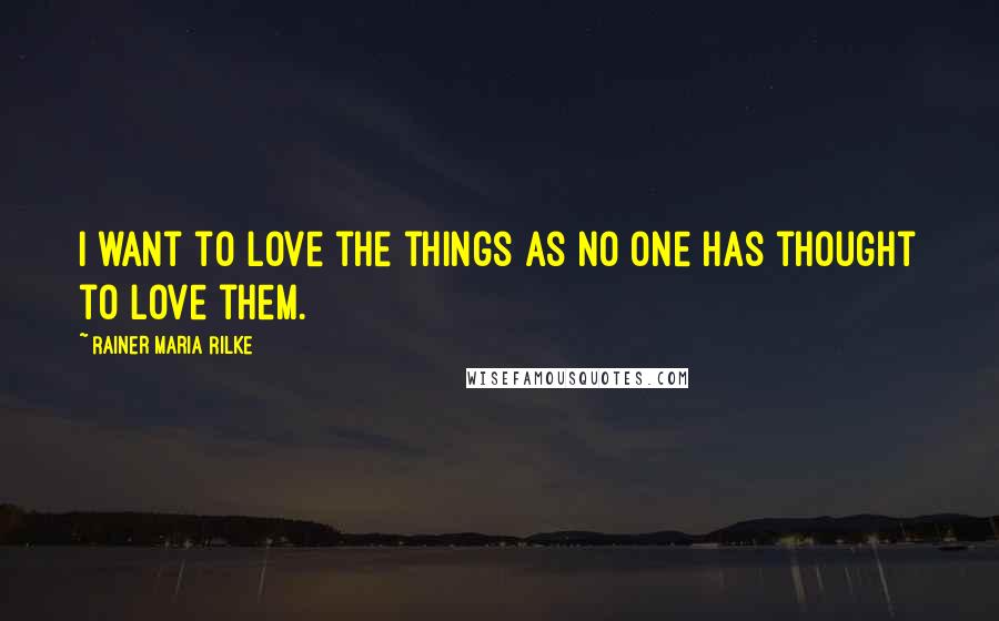 Rainer Maria Rilke Quotes: I want to love the things as no one has thought to love them.