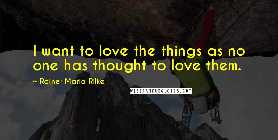 Rainer Maria Rilke Quotes: I want to love the things as no one has thought to love them.