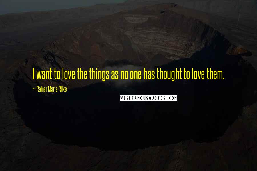 Rainer Maria Rilke Quotes: I want to love the things as no one has thought to love them.