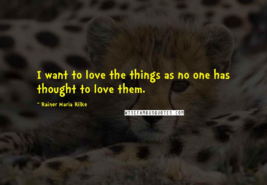 Rainer Maria Rilke Quotes: I want to love the things as no one has thought to love them.