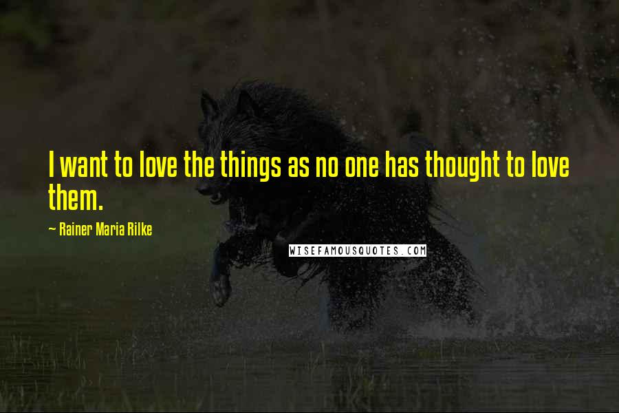 Rainer Maria Rilke Quotes: I want to love the things as no one has thought to love them.