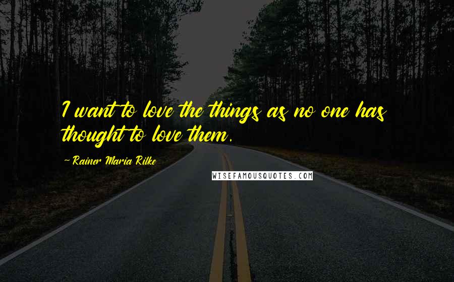 Rainer Maria Rilke Quotes: I want to love the things as no one has thought to love them.