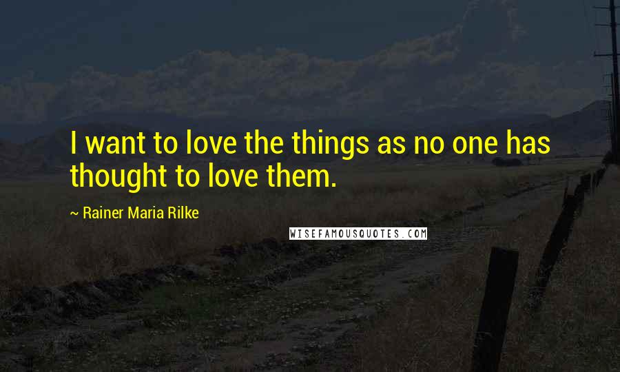 Rainer Maria Rilke Quotes: I want to love the things as no one has thought to love them.