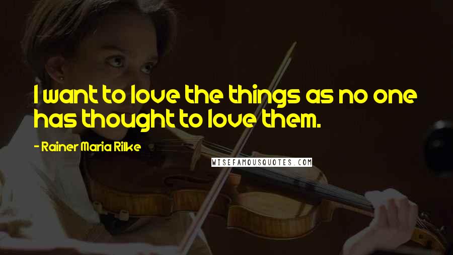 Rainer Maria Rilke Quotes: I want to love the things as no one has thought to love them.