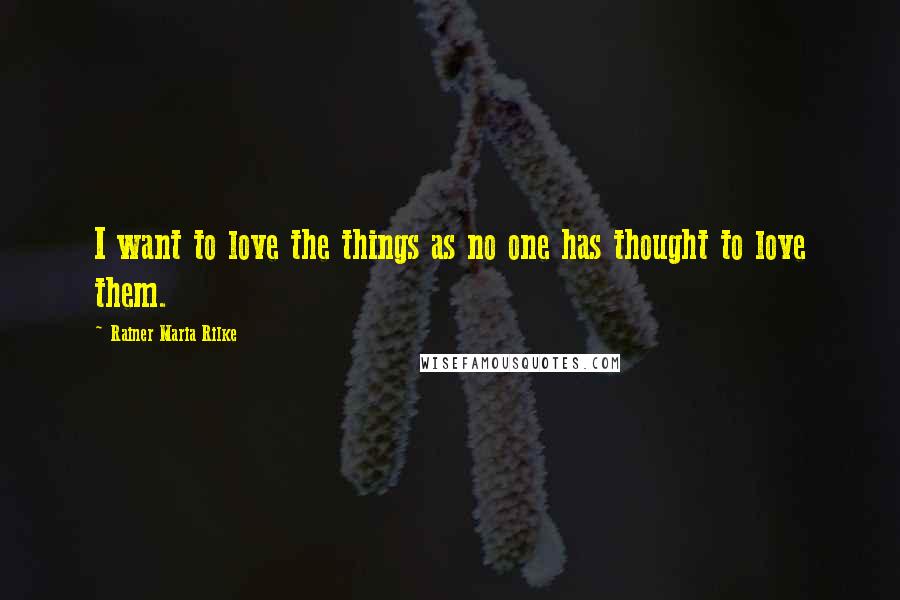 Rainer Maria Rilke Quotes: I want to love the things as no one has thought to love them.