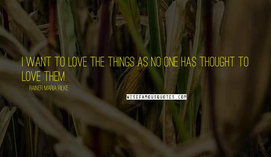 Rainer Maria Rilke Quotes: I want to love the things as no one has thought to love them.