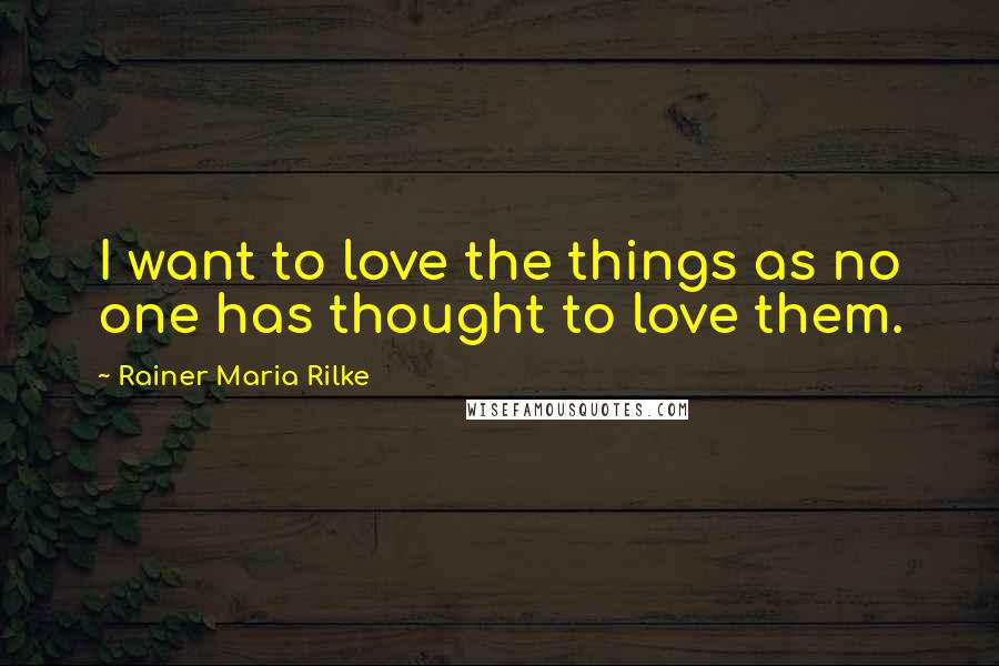 Rainer Maria Rilke Quotes: I want to love the things as no one has thought to love them.