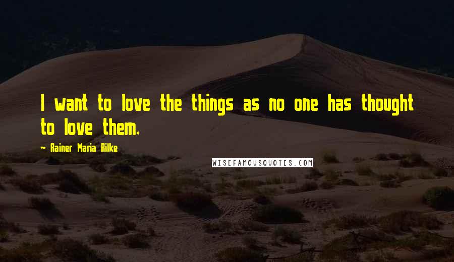 Rainer Maria Rilke Quotes: I want to love the things as no one has thought to love them.