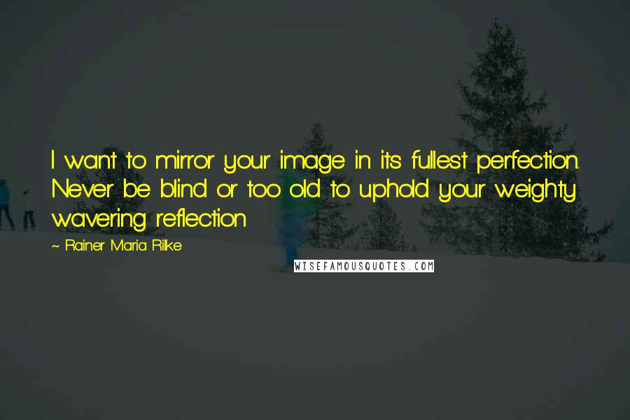 Rainer Maria Rilke Quotes: I want to mirror your image in its fullest perfection. Never be blind or too old to uphold your weighty wavering reflection