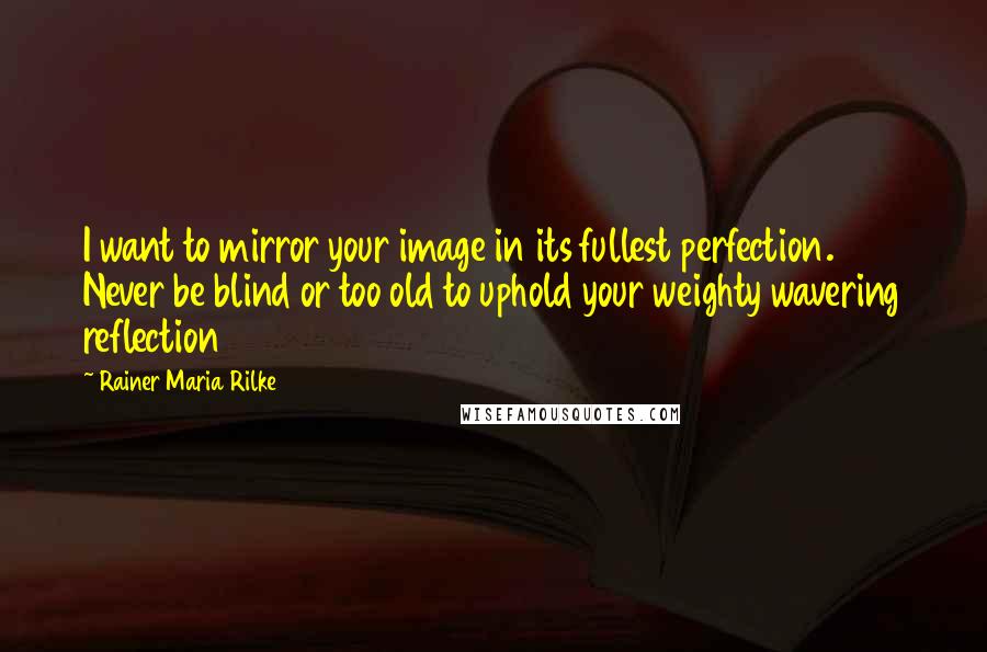 Rainer Maria Rilke Quotes: I want to mirror your image in its fullest perfection. Never be blind or too old to uphold your weighty wavering reflection