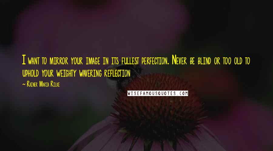 Rainer Maria Rilke Quotes: I want to mirror your image in its fullest perfection. Never be blind or too old to uphold your weighty wavering reflection