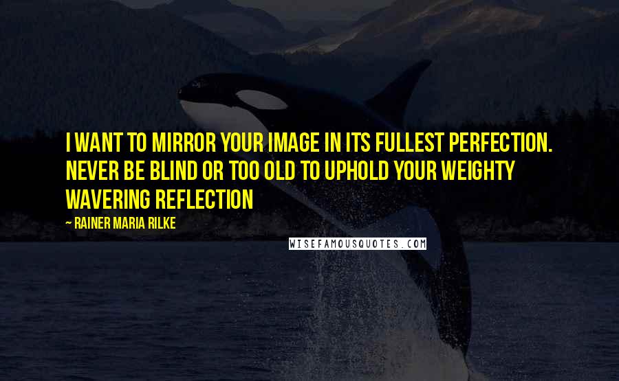 Rainer Maria Rilke Quotes: I want to mirror your image in its fullest perfection. Never be blind or too old to uphold your weighty wavering reflection