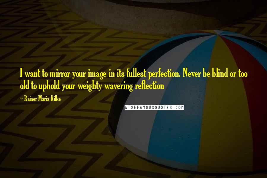 Rainer Maria Rilke Quotes: I want to mirror your image in its fullest perfection. Never be blind or too old to uphold your weighty wavering reflection