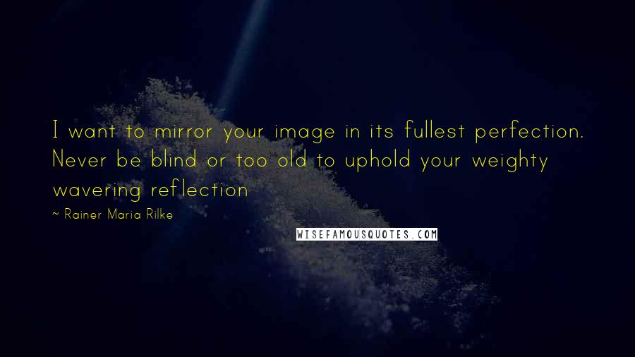 Rainer Maria Rilke Quotes: I want to mirror your image in its fullest perfection. Never be blind or too old to uphold your weighty wavering reflection